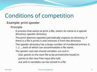 Conditions of competition
-Example: print spooler
-Principle
- A process that wants to print a file, enters its name in a special
directory: spooler directory
- The print daemon (spooler) periodically inspects its directory, if
there is a file it prints it and removes it from the directory
- The spooler directory has a large number of numbered entries: 0,
1, 2 … each of which can accommodate a file name.
- The spooler uses two shared variables: out and in
- Out: points to the next file to be printed (the head) In:
points to the next free input (the tail)
out and in variables can be stored in a file
-
-
2019-2020 Process management 5
 