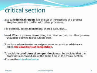 critical section
-also calledcritical region, it is the set of instructions of a process
likely to cause the conflict with other processes.
-For example, access to memory, shared data, disk….
-Need: When a process is executing its critical section, no other process
should be allowed to execute its own.
-Situations where two (or more) processes access shared data are
called:the conditions of competition.
-To avoidthe conditions of competition,it must be avoided that the
processes concerned are at the same time in the critical section
--Ensure themutual exclusion
2019-2020 Process management 8
 