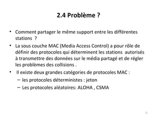 2.4 Problème ?
• Comment partager le même support entre les différentes
stations ?
• La sous couche MAC (Media Access Control) a pour rôle de
définir des protocoles qui déterminent les stations autorisés
à transmettre des données sur le média partagé et de régler
les problèmes des collisions .
• Il existe deux grandes catégories de protocoles MAC :
– les protocoles déterministes : jeton
– Les protocoles aléatoires: ALOHA , CSMA

12

 