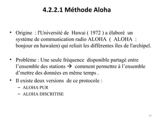4.2.2.1 Méthode Aloha
• Origine : l'Université de Hawai ( 1972 ) a élaboré un
système de communication radio ALOHA ( ALOHA :
bonjour en hawaïen) qui reliait les différentes îles de l'archipel.
• Problème : Une seule fréquence disponible partagé entre
l’ensemble des stations  comment permettre à l’ensemble
d’mettre des données en même temps .
• Il existe deux versions de ce protocole :
– ALOHA PUR
– ALOHA DISCRITISE

18

 