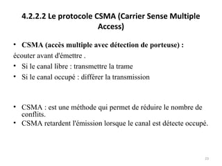 4.2.2.2 Le protocole CSMA (Carrier Sense Multiple
Access)
• CSMA (accès multiple avec détection de porteuse) :
écouter avant d'émettre .
• Si le canal libre : transmettre la trame
• Si le canal occupé : différer la transmission

• CSMA : est une méthode qui permet de réduire le nombre de
conflits.
• CSMA retardent l'émission lorsque le canal est détecte occupé.

23

 