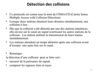 Détection des collisions
• Ce protocole est connu sous le nom de CSMA/CD (Carrier Sense
Multiple Access with Collision Détection).
• Lorsque deux stations émettent leurs données simultanément, une
collision à lieu .
• Dès que la collision a été détectée par une des stations émettrices,
elle envoie sur le canal un signal avertissant les autres stations de la
collision . Les station arrêtent la transmission de leurs trames
immédiatement.
• Les stations attendent un temps aléatoire après une collision avant
d’écouter une autre fois sur le canal .
• Remarque :
la détection d’une collision peut se faire soit :
• mesurer de la puissance du signal,
• comparer les signaux émis et reçus
24

 
