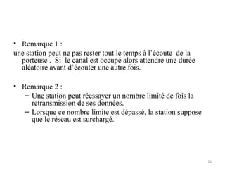 • Remarque 1 :
une station peut ne pas rester tout le temps à l’écoute de la
porteuse . Si le canal est occupé alors attendre une durée
aléatoire avant d’écouter une autre fois.
• Remarque 2 :
– Une station peut réessayer un nombre limité de fois la
retransmission de ses données.
– Lorsque ce nombre limite est dépassé, la station suppose
que le réseau est surchargé.

26

 