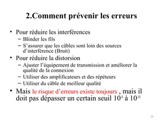 2.Comment prévenir les erreurs
• Pour réduire les interférences
– Blinder les fils
– S’assurer que les câbles sont loin des sources
d’interférence (Bruit)

• Pour réduire la distorsion
– Ajuster l’équipement de transmission et améliorer la
qualité de la connexion
– Utiliser des amplificateurs et des répéteurs
– Utiliser du câble de meilleur qualité

• Mais le risque d’erreurs existe toujours , mais il
doit pas dépasser un certain seuil 10-8 à 10-10
29

 