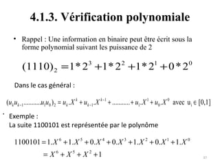 4.1.3. Vérification polynomiale
• Rappel : Une information en binaire peut être écrit sous la
forme polynomial suivant les puissance de 2

(1110) 2 = 1* 23 +1* 2 2 +1* 21 + 0 * 2 0
Dans le cas général :

(uk uk −1...........u1u0 ) 2 = uk . X k + uk −1. X k −1 + ........... + u1. X 1 + u0 . X 0 avec u i ∈ [0,1]

. Exemple :

La suite 1100101 est représentée par le polynôme

1100101 = 1. X 6 + 1. X 5 + 0. X 4 + 0. X 3 + 1. X 2 + 0. X 1 + 1. X 0
= X 6 + X 5 + X 2 +1

37

 