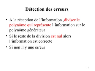 Détection des erreurs
• A la réception de l’information ,diviser le
polynôme qui représente l’information sur le
polynôme générateur
• Si le reste de la division est nul alors
l’information est correcte
• Si non il y une erreur

41

 