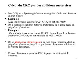 Calcul du CRC par des additions successives
• Soit G(X) un polynôme générateur de degré n . On le transforme en
un mot binaire.
• Exemple :
Avec le polynôme générateur X4+X2+X, on obtient 10110.
• On ajoute n zéros au mot binaire à transmettre où n est le degré du
polynôme générateur.
• Exemple :
On souhaite transmettre le mot 11100111 en utilisant le polynôme
générateur X4+X2+X, on obtient alors 11100111 0000.
• On va additionner itérativement à ce mot, le mot correspondant au
polynôme générateur jusqu’à ce que le mot obtenu soit inférieur au
polynôme générateur.
• Ce mot obtenu correspond au CRC à ajouter au mot avant de
l’émettre.
43

 