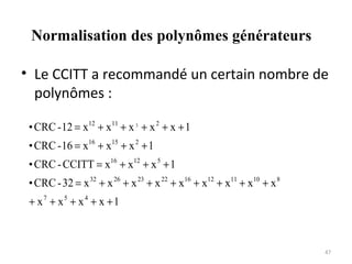 Normalisation des polynômes générateurs
• Le CCITT a recommandé un certain nombre de
polynômes :
• CRC - 12 = x12 + x11 + x 3 + x 2 + x + 1
• CRC - 16 = x16 + x15 + x 2 + 1
• CRC - CCITT = x16 + x12 + x 5 + 1
• CRC - 32 = x 32 + x 26 + x 23 + x 22 + x16 + x12 + x11 + x10 + x 8
+ x7 + x5 + x4 + x + 1

47

 