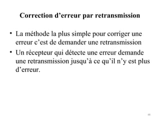 Correction d’erreur par retransmission
• La méthode la plus simple pour corriger une
erreur c’est de demander une retransmission
• Un récepteur qui détecte une erreur demande
une retransmission jusqu’à ce qu’il n’y est plus
d’erreur.

48

 