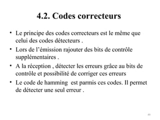 4.2. Codes correcteurs
• Le principe des codes correcteurs est le même que
celui des codes détecteurs .
• Lors de l’émission rajouter des bits de contrôle
supplémentaires .
• A la réception , détecter les erreurs grâce au bits de
contrôle et possibilité de corriger ces erreurs
• Le code de hamming est parmis ces codes. Il permet
de détecter une seul erreur .

49

 