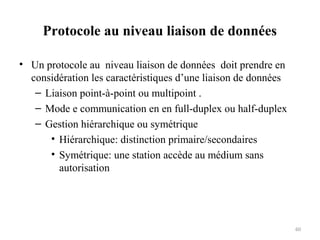 Protocole au niveau liaison de données
• Un protocole au niveau liaison de données doit prendre en
considération les caractéristiques d’une liaison de données
– Liaison point-à-point ou multipoint .
– Mode e communication en en full-duplex ou half-duplex
– Gestion hiérarchique ou symétrique
• Hiérarchique: distinction primaire/secondaires
• Symétrique: une station accède au médium sans
autorisation

60

 