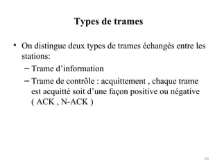 Types de trames
• On distingue deux types de trames échangés entre les
stations:
– Trame d’information
– Trame de contrôle : acquittement , chaque trame
est acquitté soit d’une façon positive ou négative
( ACK , N-ACK )

63

 