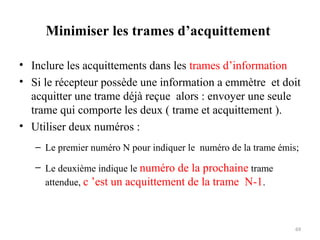 Minimiser les trames d’acquittement
• Inclure les acquittements dans les trames d’information
• Si le récepteur possède une information a emmètre et doit
acquitter une trame déjà reçue alors : envoyer une seule
trame qui comporte les deux ( trame et acquittement ).
• Utiliser deux numéros :
– Le premier numéro N pour indiquer le numéro de la trame émis;
– Le deuxième indique le numéro de la prochaine trame
attendue, c ’est un acquittement de la trame N-1.

69

 