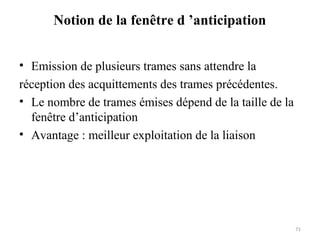 Notion de la fenêtre d ’anticipation
• Emission de plusieurs trames sans attendre la
réception des acquittements des trames précédentes.
• Le nombre de trames émises dépend de la taille de la
fenêtre d’anticipation
• Avantage : meilleur exploitation de la liaison

71

 