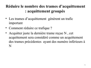 Réduire le nombre des trames d’acquittement
: acquittement groupés
• Les trames d’acquittement génèrent un trafic
important
• Comment réduire ce trafique ?
• Acquitter juste la dernière trame reçue N , cet
acquittement sera considéré comme un acquittement
des trames précédentes ayant des numéro inférieurs à
N

73

 