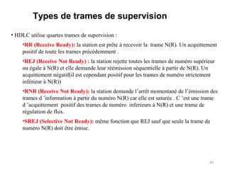 Types de trames de supervision
• HDLC utilise quartes trames de supervision :
•RR (Receive Ready): la station est prête à recevoir la trame N(R). Un acquittement
positif de toute les trames précédemment .
•REJ (Receive Not Ready) : la station rejette toutes les trames de numéro supérieur
ou égale à N(R) et elle demande leur réémission séquentielle à partir de N(R). Un
acquittement négatif(il est cependant positif pour les trames de numéro strictement
inférieur à N(R))
•RNR (Receive Not Ready): la station demande l’arrêt momentané de l’émission des
trames d ’information à partir du numéro N(R) car elle est saturée . C ’est une trame
d ’acquittement positif des trames de numéro inferieurs à N(R) et une trame de
régulation de flux.
•SREJ (Selective Not Ready): même fonction que REJ sauf que seule la trame de
numéro N(R) doit être émise.

83

 