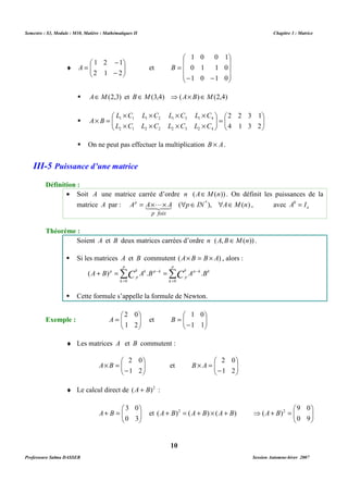 Semestre : S3, Module : M10, Matière : Mathématiques II Chapitre 3 : Matrice 
= 
B 
 AÎM(2,3) et BÎM(3,4) ⇒(A´ B)ÎM(2,4) 
2 2 3 1 
 
 
 
=   
 
  
´ ´ ´ ´ 
´ = 
L C L C L C L C 
1 1 1 2 1 3 1 4 
L C L C L C L C 
  
 ´ ´ ´ ´ 
2 1 2 2 2 3 2 4 
 On ne peut pas effectuer la multiplication B ´ A. 
· Soit A une matrice carrée d’ordre n (AÎM(n)) . On définit les puissances de la 
p = ´ ´  Î  Î 14L243 , avec n A0 = I 
matrice A par : A A A ( p IN* ), A M(n) 
Soient A et B deux matrices carrées d’ordre n (A,BÎM(n)) . 
 Si les matrices A et B commutent (A´ B = B ´ A) , alors : 
p 
p 
Σ Σ 
A B p C A B C A B 
( ) . . 
= 
0 k 
0 
 Cette formule s’appelle la formule de Newton. 
 
 
- 
  
= 
1 0 
 
A et B 
 ¨ Les matrices A et B commutent : 
 
 
- 
  
´ = 
2 0 
B A et   
 
9 0 
B A et ) ( ) ( ) ( 2 B A B A B A + ´ + = +   
10 
 
 
- 
1 2 1 
¨   
  
A et 
- 
= 
2 1 2 
1 0 0 1 
 
   
 
 
   
 
0 1 1 0 
- - 
1 0 1 0 
  
4 1 3 2 
A B 
III-5 Puissance d’une matrice 
Définition : 
p fois 
Théorème : 
k p - 
k k 
p 
k k p k 
p 
+ = - = 
= 
k 
 
 
= 
2 0 
Exemple :   
  
1 2 
1 1 
 
  
 
- 
  
´ = 
2 0 
1 2 
1 2 
B A 
¨ Le calcul direct de (A + B)2 : 
 
  
 
  
+ = 
3 0 
0 3 
Professeure Salma DASSER Session Automne-hiver 2007 
 
  
⇒ + = 
0 9 
(A B)2 
 