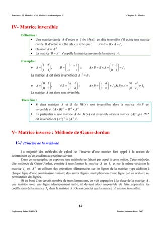 Semestre : S3, Module : M10, Matière : Mathématiques II Chapitre 3 : Matrice 
· Une matrice carrée A d’ordre n (AÎM(n)) est dite inversible s’il existe une matrice 
carrée B d’ordre n (B ÎM(n)) telle que : n A´ B = B ´ A = I 
· On note B = A-1 
· La matrice B = A-1 s’appelle la matrice inverse de la matrice A . 
 
 
- 
- 
= 
3 2 
A ,   
1 0 
 
 
I A B B A =   
  
´ = ´ = 
B : 2 0 1 
La matrice A est alors inversible et A-1 = B . 
0 
a 
c d 
 
 
 
 
 ¹ ´ =  
B A ¹   
  
  
´ = 
B : 2 2 0 
La matrice A est alors non inversible. 
 Si deux matrices A et B de M(n) sont inversibles alors la matrice A´ B est 
inversible et (A´ B)-1 = B-1 ´ A-1 . 
 En particulier si une matrice A de M(n) est inversible alors la matrice (A) p , pÎ IN * 
V- Matrice inverse : Méthode de Gauss-Jordan 
La majorité des méthodes de calcul de l’inverse d’une matrice font appel à la notion de 
Dans ce paragraphe, on exposera une méthode ne faisant pas appel à cette notion. Cette méthode, 
dite méthode de Gauss-Jordan, consiste à transformer la matrice A en n I et par la même occasion la 
matrice n I en A-1 en utilisant des opérations élémentaires sur les lignes de la matrice, type addition à 
chaque ligne d’une combinaison linéaire des autres lignes, multiplication d’une ligne par un scalaire ou 
permutation des lignes. 
Si au bout d’un certain nombre de transformations, on voit apparaître à la place de la matrice A , 
une matrice avec une ligne identiquement nulle, il devient alors impossible de faire apparaître les 
coefficients de la matrice n I dans la matrice A . On en conclut que la matrice A est non inversible. 
12 
IV- Matrice inversible 
Définition : 
Exemples : 
 
 
= 
1 2 
¨   
  
1 3 
  
1 1 
 
 
= 
0 1 
¨   
 
 
 = 
a b 
A ,   
  
0 0 
  
c d 
 
0 0 
I 
c 
I B A 
Théorème : 
est inversible et (Ap )-1 = (A-1) p . 
V-1 Principe de la méthode 
déterminant qu’on étudiera au chapitre suivant. 
Professeure Salma DASSER Session Automne-hiver 2007 
 