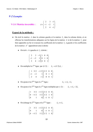 Semestre : S3, Module : M10, Matière : Mathématiques II Chapitre 3 : Matrice 
2 3 1 
- - 
1 2 1 
2 4 1 
Exposé de la méthode : 
¨ On écrit la matrice A dans la colonne gauche et la matrice 3 I dans la colonne droite, et on 
effectue les transformations adéquates sur les lignes de la matrice A et de la matrice 3 I pour 
faire apparaître au fur et à mesure les coefficients de la matrice 3 I à gauche et les coefficients 
de la matrice A-1 apparaîtront ainsi à droite: 
¨ On écrit A à gauche et 3 I à droite : 
1 0 0 
0 1 0 
0 0 1 
¨ On multiplie la 1ère ligne par (1/ 2) : 1 1 L ®(1/ 2).L : 
1/ 2 0 0 
0 1 0 
0 0 1 
¨ On ajoute à la 2ème ligne la 1ère ligne : 2 2 1 L ® L + L 
¨ On ajoute à la 3ème ligne la 1ère ligne multipliée par (-2) : 3 3 1 L ® L - 2L 
 
1/ 2 0 0 
-    
 
1/ 2 1 0 
1 0 1 
¨ On échange la 2ème ligne et la 3ème ligne : 2 3 L « L 
1/ 2 0 0 
 
- 
1 0 1 
1/ 2 1 0 
13 
V-2 Exemples 
V-2-1 Matrice inversible : 
 
   
 
 
   
 
- 
- 
= 
A 
 
   
 
 
   
 
2 3 1 
 
   
1 2 1 
2 4 1 
 
 
   
 
- 
- 
- - 
 
   
 
 
   
 
 
   
1 3/ 2 1/ 2 
1 2 1 
2 4 1 
 
 
   
 
- 
- - 
- 
 
   
 
 
   
 
 
   
 
1 3/ 2 1/ 2 
- 
- 
0 1/ 2 1/ 2 
0 1 0 
 
   
 
   
 
 
   
 
 
   
 
1 3/ 2 1/ 2 
0 1 0 
- 
- 
0 1/ 2 1/ 2 
Professeure Salma DASSER Session Automne-hiver 2007 
 