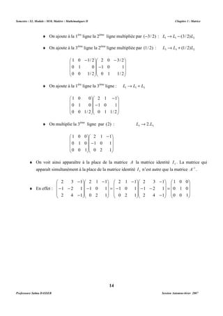 Semestre : S3, Module : M10, Matière : Mathématiques II Chapitre 3 : Matrice 
¨ On ajoute à la 1ère ligne la 2ème ligne multipliée par (-3/ 2) : 1 1 2 L ® L - (3/ 2)L 
¨ On ajoute à la 3ème ligne la 2ème ligne multipliée par (1/ 2) : 3 3 2 L ® L + (1/ 2)L 
2 0 3/ 2 
1 0 1 
0 1 1/ 2 
¨ On ajoute à la 1ère ligne la 3ème ligne : 1 1 3 L ® L + L 
- 
2 1 1 
1 0 1 
0 1 1/ 2 
¨ On multiplie la 3ème ligne par (2) : 3 3 L ®2.L 
2 1 1 
 
   
1 0 1 
0 2 1 
 
¨ On voit ainsi apparaître à la place de la matrice A la matrice identité 3 I . La matrice qui 
apparaît simultanément à la place de la matrice identité 3 I n’est autre que la matrice A-1 . 
 
- 
   
 
= 
14 
 
   
 
 
- 
   
 
- 
 
   
 
 - 
   
 
1 0 1/ 2 
0 1 0 
0 0 1/ 2 
 
   
 
 
- 
   
 
 
   
 
 
   
 
1 0 0 
0 1 0 
0 0 1/ 2 
 
- 
   
 
- 
 
   
1 0 0 
0 1 0 
0 0 1 
 
 
   
 
¨ En effet : 
 
   
1 0 0 
0 1 0 
0 0 1 
 
 
= 
   
 
2 3 1 
 
   
1 2 1 
2 4 1 
 
 
   
 
- 
- 
- - 
2 1 1 
 
   
1 0 1 
0 2 1 
 
- 
2 1 1 
 
   
1 0 1 
0 2 1 
 
 
- 
   
 
- 
2 3 1 
 
   
1 2 1 
2 4 1 
 
 
   
 
- 
- 
- - 
Professeure Salma DASSER Session Automne-hiver 2007 
 