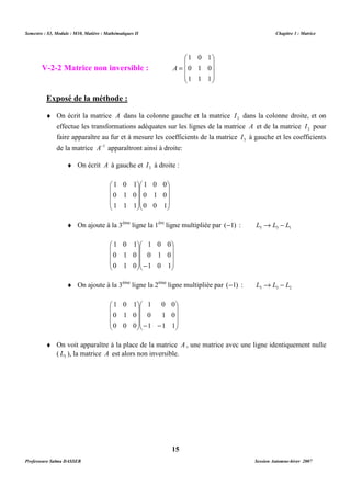 Semestre : S3, Module : M10, Matière : Mathématiques II Chapitre 3 : Matrice 
 
= 
A 
Exposé de la méthode : 
¨ On écrit la matrice A dans la colonne gauche et la matrice 3 I dans la colonne droite, et on 
effectue les transformations adéquates sur les lignes de la matrice A et de la matrice 3 I pour 
faire apparaître au fur et à mesure les coefficients de la matrice 3 I à gauche et les coefficients 
de la matrice A-1 apparaîtront ainsi à droite: 
¨ On écrit A à gauche et 3 I à droite : 
¨ On ajoute à la 3ème ligne la 1ère ligne multipliée par (-1) : 3 3 1 L ® L - L 
 
   
1 0 0 
0 1 0 
1 0 1 
 
¨ On ajoute à la 3ème ligne la 2ème ligne multipliée par (-1) : 3 3 2 L ® L - L 
 
   
1 0 0 
0 1 0 
1 1 1 
 
¨ On voit apparaître à la place de la matrice A , une matrice avec une ligne identiquement nulle 
( 3 L ), la matrice A est alors non inversible. 
15 
V-2-2 Matrice non inversible : 
 
   
 
   
 
1 0 1 
0 1 0 
1 1 1 
 
   
1 0 0 
0 1 0 
0 0 1 
 
 
   
 
1 0 1 
 
   
0 1 0 
1 1 1 
 
 
   
 
 
   
1 0 1 
 
   
 
 
-  
   
 
0 1 0 
0 1 0 
 
   
 
   
 
 
- -  
   
 
1 0 1 
0 1 0 
0 0 0 
Professeure Salma DASSER Session Automne-hiver 2007 
 
