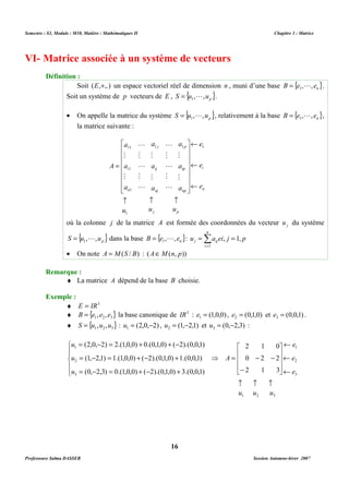 Semestre : S3, Module : M10, Matière : Mathématiques II Chapitre 3 : Matrice 
VI- Matrice associée à un système de vecteurs 
Soit (E,+,.) un espace vectoriel réel de dimension n , muni d’une base { } n B e , , e = 1 L . 
Soit un système de p vecteurs de E , { } p S u , ,u = 1 L . 
· On appelle la matrice du système { } p S u , ,u = 1 L , relativement à la base { } n B e , , e = 1 L , 
L 
1 1 1 
ij 
j 
nj 
a 
M 
a 
M 
a 
a 
11 
M 
a 
M 
a 
 
      
 
1 
1 
M 
M 
M 
L 
M 
L 
L 
M 
L 
M 
L 
­ ­ ­ 
u u u 
a 
a 
a 
j p 
où la colonne j de la matrice A est formée des coordonnées du vecteur j u du système 
{ } p S u , ,u = 1 L dans la base { } n B e , , e = 1 L : u a ei j p 
· On note A = M(S / B) : (AÎM(n, p)) 
¨ La matrice A dépend de la base B choisie. 
¨ E = IR3 
¨ { } 1 2 3 B = e , e , e la base canonique de IR3 : (1,0,0) 1 e = , (0,1,0) 2 e = et (0,0,1) 3 e = . 
¨ { } 1 2 3 S = u ,u ,u : (2,0, 2) 1 u = - , (1, 2,1) 2 u = - et (0, 2,3) 3 u = - : 
= - = + + - 
(2,0, 2) 2.(1,0,0) 0.(0,1,0) ( 2).(0,0,1) 
= - = + - + 
(1, 2,1) 1.(1,0,0) ( 2).(0,1,0) 1.(0,0,1) 
= - = + - + 
(0, 2,3) 0.(1,0,0) ( 2).(0,1,0) 3.(0,0,1) 
16 
Définition : 
la matrice suivante : 
e 
e 
i 
e 
n 
p 
ip 
np 
i 
n 
A 
¬ 
¬ 
¬ 
 
      
 
= 
1 
n 
= =Σ= 
j ij , 1, 
i 
1 
Remarque : 
Exemple : 
2 1 0 
⇒ = - - 
0 2 2 
 
   
2 1 3 
 
   
 
- 
­ ­ ­ 
u u u 
1 2 3 
e 
1 
e 
2 
e 
3 
u 
1 
2 
3 
A 
 
  
u 
 
  
u 
¬ 
¬ 
¬ 
 
 
Professeure Salma DASSER Session Automne-hiver 2007 
 