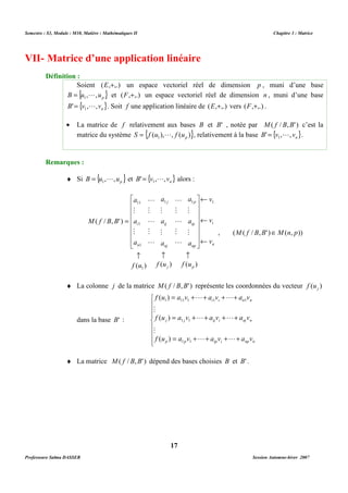 Semestre : S3, Module : M10, Matière : Mathématiques II Chapitre 3 : Matrice 
VII- Matrice d’une application linéaire 
Soient (E,+,.) un espace vectoriel réel de dimension p , muni d’une base 
{ } p B u , ,u = 1 L et (F,+,.) un espace vectoriel réel de dimension n , muni d’une base 
{ } n B' v , ,v = 1 L . Soit f une application linéaire de (E,+,.) vers (F,+,.) . 
· La matrice de f relativement aux bases B et B' , notée par M( f / B,B' ) c’est la 
matrice du système { ( ), , ( )} 1 p S = f u L f u , relativement à la base { } n B' v , , v = 1 L . 
¨ Si { } p B u , ,u = 1 L et { } n B' v , ,v = 1 L alors : 
v 
a 
a 
¬ 
 
L 
1 1 1 
a 
11 
1 
1 
p 
ip 
np 
ij 
j 
nj 
i 
n 
M 
a 
M 
a 
M 
a 
M 
a 
M 
a 
M 
a 
M 
L 
M 
L 
L 
M 
L 
M 
L 
­ ­ ­ 
      
 
( ) ( ) ( ) 
 
      
 
f u f u f u 
j p 
¨ La colonne j de la matrice M( f / B,B' ) représente les coordonnées du vecteur ( ) j f u 
= + + + + 
( ) 
f u a v L a v L 
a v 
1 11 1 1 1 
i i n n 
= + + + + 
M 
( ) 
f u a v L a v L 
a v 
1 1 
j j ij i nj n 
= + + + + 
M 
( ) 
f u a v L a v L 
a v 
1 1 
p p ip i np n 
¨ La matrice M( f / B,B' ) dépend des bases choisies B et B' . 
17 
Définition : 
Remarques : 
( / , ' ) 
1 
i 
n 
v 
v 
M f B B 
¬ 
¬ 
= 
, (M( f / B,B' )ÎM(n, p)) 
dans la base B' : 
 
    
   
 
Professeure Salma DASSER Session Automne-hiver 2007 
 