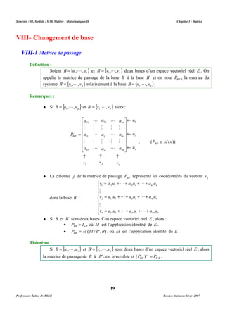 Semestre : S3, Module : M10, Matière : Mathématiques II Chapitre 3 : Matrice 
Soient B {u , ,un} = 1 L et { } n B' v , ,v = 1 L deux bases d’un espace vectoriel réel E . On 
appelle la matrice de passage de la base B à la base B' et on note BB' P , la matrice du 
système { } n B' v , , v = 1 L relativement à la base { } n B u , ,u = 1 L . 
¨ Si { } p B u , ,u = 1 L et { } n B' v , ,v = 1 L alors : 
L 
1 1 1 
ij 
j 
nj 
a 
M 
a 
M 
a 
a 
11 
M 
a 
M 
a 
 
      
 
1 
1 
M 
M 
M 
L 
M 
L 
L 
M 
L 
M 
L 
­ ­ ­ 
v v v 
a 
a 
a 
j n 
¨ La colonne j de la matrice de passage BB' P représente les coordonnées du vecteur j v 
= + + + + 
v a u L a u L 
a u 
1 11 1 1 1 
i i n n 
= + + + + 
M 
v a u L a u L 
a u 
1 1 
j j ij i nj n 
= + + + + 
M 
v a u L a u L 
a u 
1 1 
n n in i nn n 
¨ Si B et B' sont deux bases d’un espace vectoriel réel E , alors : 
· BB n P = I , où Id est l’application identité de E . 
· ( / ', ) ' P M Id B B BB = , où Id est l’application identité de E . 
Si { } n B u , ,u = 1 L et { } n B' v , ,v = 1 L sont deux bases d’un espace vectoriel réel E , alors 
( )- 1 
= . 
' la matrice de passage de B à B' , est inversible et BB B B P P ' 
19 
VIII- Changement de base 
VIII-1 Matrice de passage 
Définition : 
Remarques : 
i 
n 
n 
in 
nn 
P 
= 
' 
BB i 
n 
u 
u 
u 
¬ 
¬ 
¬ 
 
      
 
1 
, ( ( )) ' P M n BB Î 
dans la base B : 
 
   
 
   
 
Théorème : 
Professeure Salma DASSER Session Automne-hiver 2007 
 