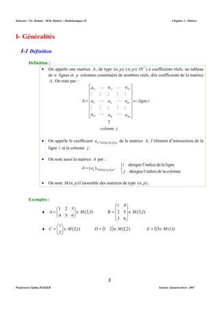 Semestre : S3, Module : M10, Matière : Mathématiques II Chapitre 3 : Matrice 
· On appelle une matrice A , de type (n, p) ( n, pÎIN* ) à coefficients réels, un tableau 
de n lignes et p colonnes constituées de nombres réels, dits coefficients de la matrice 
A . On note par : 
a 
M 
1 1 
a 
M 
a 
ij 
j 
nj 
­ 
L 
M 
L 
M 
L 
L 
M 
L 
M 
L 
colonne j 
· On appelle le coefficient ij i n j p a ,1£ £ ,1£ £ de la matrice A , l’élément d’intersection de la 
ij i n j p A = a £ £ £ £ ( ),1 , , 
· On note M(n, p) l’ensemble des matrices de type (n, p) . 
4 
1 
 
   
 
= 
   
 
= (3,2) 
B ÎM 
 
= D = (1 2)ÎM(1,2) E = (1)ÎM(1,1) 
2 
I- Généralités 
I-1 Définition 
Définition : 
ligne i 
a 
M 
a 
M 
a 
a 
M 
11 
a 
M 
a 
A 
p 
ip 
np 
i 
1 
n 
¬ 
 
      
 
 
      
 
= 
1 
ligne i et la colonne j . 
· On note aussi la matrice A par : 
i 
   
désigne l'indice de la ligne 
j 
désigne l'indice de la colonne 
Exemples : 
3 
2 
1 
 
¨ (2,3) 
 
A Î M 4 
5 
 6 
  
5 
6 
2 
3 
 
 
1 
 
¨ (2,1) 
 
C Î M 2 
   
Professeure Salma DASSER Session Automne-hiver 2007 
 