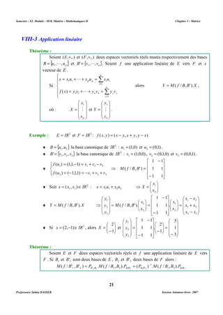 Semestre : S3, Module : M10, Matière : Mathématiques II Chapitre 3 : Matrice 
Soient (E,+,.) et (F,+,.) deux espaces vectoriels réels munis respectivement des bases 
{ } p B u , ,u = 1 L et { } n B' v , ,v = 1 L . Soient f une application linéaire de E vers F et x 
vecteur de E . 
p 
x x u x u x u 
p p i i 
i 
1 
1 1 
L 
( ) L 
f x y v y v y v 
n n j j 
 
1 
. 
   
 
Exemple : E = IR2 et F = IR3 : f (x, y) = (x - y, x + y, y - x) 
¨ { } 1 2 B = u ,u la base canonique de IR2 : (1,0) 1 u = et (0,1) 2 u = . 
¨ { } 1 2 3 B' = v , v , v la base canonique de IR3 : (1,0,0) 1 v = , (0,1,0) 2 v = et (0,0,1) 3 v = . 
⇒ = 
 
 
x 
1 
x 
1 2 x = (x , x )ÎIR : 1 1 2 2 u x u x x + =   
= 
 
   
 
 
 
- 
= 
2 
¨ Si 2 ) 1 , 2 ( IR x Î - = , alors   
X et 
1 
Soient E et F deux espaces vectoriels réels et f une application linéaire de E vers 
F . Si 1 B et 1 B' sont deux bases de E , 2 B et 2 B' deux bases de F alors : 
M ( f / B ' , B ' ) = P . M ( f / B , B ). P = ( P ) - 1 
. M ( f / B , B ). P 
1 2 B ' B 1 2 B B ' B B ' B B 2 2 1 1 2 2 1 2 1 '1 
21 
VIII-3 Application linéaire 
Théorème : 
Si 
 
  
 
  
 
= + + = 
Σ 
= 
= + + = 
n 
Σ 
= 
j 
1 
1 1 
alors Y = M( f / B,B' ).X , 
où : 
 
   
 
 
= 
   
1 
X M 
 
x 
p x 
et 
 
= 
   
Y M 
 
y 
n y 
¨ 
1 1 
 
   
1 1 
1 1 
 
 
   
 
- 
- 
 
 
 
= - = + - 
( ) (1,1, 1) 
f u v v v 
1 1 2 3 
= - = - + + 
( / , ' ) 
( ) ( 1,1,1) 
f u v v v 
2 1 2 3 
M f B B 
¨ Soit 2 
  
⇒ = 
2 
X 
¨ Y = M( f / B,B' ).X 
 
   
 
 
   
 
- 
x x 
1 2 
+ 
x x 
1 2 
- 
 
=   
 
  
1 1 
 
   
. 
1 1 
1 1 
 
 
   
 
- 
- 
 
=   
 
  
 
    
⇒ 
x x 
2 1 
x 
1 
2 
x 
1 
2 
y 
1 
2 
3 
( / , ' ). 
x 
x 
M f B B 
y 
y 
  
 
   
 
 
   
 
- 
 
=   
1 1 
 
 
-    
 
  
 
   
 
- 
- 
= 
 
   
 
 
   
 
3 
1 
3 
2 
1 
. 
1 1 
1 1 
y 
1 
2 
3 
y 
y 
Théorème : 
Professeure Salma DASSER Session Automne-hiver 2007 
 