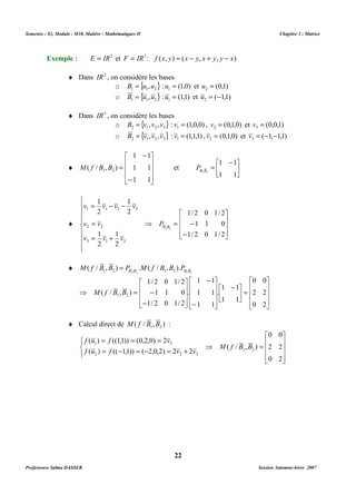 Semestre : S3, Module : M10, Matière : Mathématiques II Chapitre 3 : Matrice 
Exemple : E = IR2 et F = IR3 : f (x, y) = (x - y, x + y, y - x) 
o { } 1 1 2 B = u ,u : (1,0) 1 u = et (0,1) 2 u = 
o { } 1 1 2 B = u ,u : (1,1) 1 u = et ( 1,1) 2 u = - 
o { } 2 1 2 3 B = v , v , v : (1,0,0) 1 v = , (0,1,0) 2 v = et (0,0,1) 3 v = 
o { } 2 1 2 3 B = v , v , v : (1,1,1) 1 v = , (0,1,0) 2 v = et ( 1, 1,1) 3 v = - - 
1 1 
 
 - 
= 
( / , ) 1 2 B B f M et  
 
   
1/ 2 0 1/ 2 
= - 
 
( / , ) . ( / , ). 1 2 B B 1 2 B B M f B B = P M f B B P 
2 2 1 1 
1/ 2 0 1/ 2 
1 1 0 
1/ 2 0 1/ 2 
= = = 
( ) ((1,1)) (0,2,0) 2 
f u f v 
1 2 M f B B 
= - = - = + 
( ) (( 1,1)) ( 2,0,2) 2 2 
f u f v v 
2 2 3 
22 
¨ Dans IR2 , on considère les bases 
¨ Dans IR3 , on considère les bases 
¨ 
1 1 
 
   
1 1 
1 1 
 
 
   
 
- 
- 
= 
 
1 1 
B1B1 P 
¨ 
 
   
 
- 
 
   
 
   
 
⇒ 
1 
= - - 
v v v v 
1 1 2 3 
= 
2 
v v 
2 2 
1 
= + 
1 1 0 
1/ 2 0 1/ 2 
1 
v v v 
3 1 3 
2 
2 
1 
2 
B B P 
2 2 
¨ 
 
   
 
 
=  
   
 
1 1 
. 
 
 - 
 
1 1 
 
   
1 1 
1 1 
 
 
   
 
- 
- 
 
   
. 
 
 
   
⇒ = - 
 
- 
0 0 
2 2 
0 2 
1 1 
( / , ) 1 2 M f B B 
¨ Calcul direct de ( / , ) 1 2 M f B B : 
 
   
 
 
   
 
⇒ = 
   
0 0 
2 2 
0 2 
( / , ) 
1 2 
Professeure Salma DASSER Session Automne-hiver 2007 
 