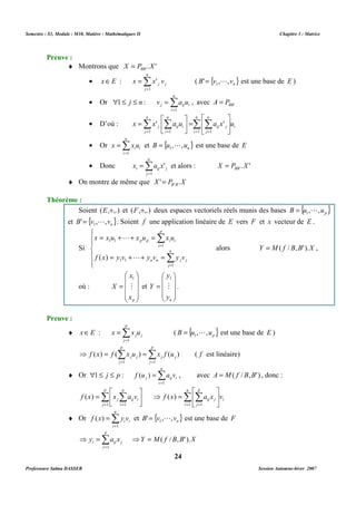 Semestre : S3, Module : M10, Matière : Mathématiques II Chapitre 3 : Matrice 
' ( { } n B' v , ,v = 1 L est une base de E ) 
n 
· Or Σ= 
1 j n : v a u 
, avec A = P 
j ij i BB' 1 
 
 
 
n 
n 
n 
n 
· D’où : Σ Σ Σ Σ 
' ' 
j ij i x x a u a x u 
 
=  
 
= = = = 
1 1 1 1 
et { } n B u , ,u = 1 L est une base de E 
' et alors : . ' ' X P X BB = 
¨ On montre de même que X P X B B' . ' = 
Soient (E,+,.) et (F,+,.) deux espaces vectoriels réels munis des bases { } p B u , ,u = 1 L 
et { } n B' v , ,v = 1 L . Soient f une application linéaire de E vers F et x vecteur de E . 
p 
x x u x u x u 
p p i i 
i 
1 
1 1 
L 
( ) L 
f x y v y v y v 
n n j j 
 
1 
. 
   
 
( { } p B u , ,u = 1 L est une base de E ) 
( ) ( ) ( ) ( f est linéaire) 
j j f x f x u x f u 
j j 
1 : ( ) , avec A = M( f / B,B' ) , donc : 
j ij i j p f u a v 
 
n 
p 
( ) ⇒ ( ) 
= 
Σ Σ 
ij j f x a x v 
( ) et { } n B' v , ,v = 1 L est une base de F 
⇒Y = M( f / B,B' ).X 
24 
Preuve : 
¨ Montrons que . ' ' X P X BB = 
n 
· = 
ΣxÎ E : = 
j j x x v 
j 
1 
 £ £ = 
i 
 
 
= 
i 
i 
j 
ij j 
j 
i 
n 
= 
· Or = 
Σi i x x u 
i 
1 
n 
= 
· Donc = 
Σi ij j x a x 
j 
1 
Théorème : 
Si 
 
  
 
  
 
= + + = 
Σ 
= 
= + + = 
n 
Σ 
= 
j 
1 
1 1 
alors Y = M( f / B,B' ).X , 
où : 
 
   
 
 
= 
   
1 
X M 
 
x 
p x 
et 
 
= 
   
Y M 
 
y 
n y 
Preuve : 
p 
¨ = 
ΣxÎ E : = 
j j x x u 
j 
1 
p 
p 
Σ Σ 
= = 
⇒ = = 
1 j 
1 
j 
n 
= 
¨ Or  Σ£ £ = 
i 
1 
  
p 
n 
Σ Σ 
= = 
 
 
= 
j ij i f x x a v 
j 
1 i 
1 
 
= = 
 
 
i 
i 
1 j 
1 
n 
= 
¨ Or = 
Σi i f x y v 
i 
1 
p 
Σ= 
⇒ = 
i ij j y a x 
j 
1 
Professeure Salma DASSER Session Automne-hiver 2007 
 