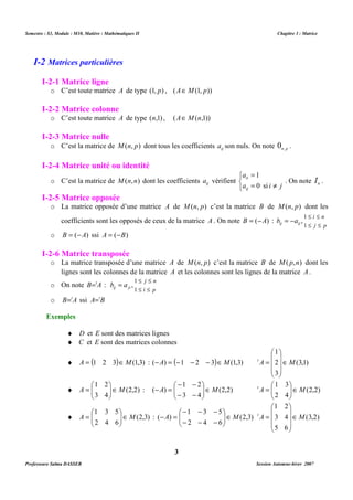 Semestre : S3, Module : M10, Matière : Mathématiques II Chapitre 3 : Matrice 
o C’est toute matrice A de type (1, p) , (AÎM(1, p)) 
I-2-2 Matrice colonne 
o C’est toute matrice A de type (n,1) , (AÎM(n,1)) 
I-2-3 Matrice nulle 
o C’est la matrice de M(n, p) dont tous les coefficients ij a son nuls. On note n, p 0 . 
I-2-4 Matrice unité ou identité 
o C’est la matrice de M(n,n) dont les coefficients ij a vérifient 
o La matrice opposée d’une matrice A de M(n, p) c’est la matrice B de M(n, p) dont les 
coefficients sont les opposés de ceux de la matrice A . On note B = (-A) : 
1 2 
 
= : (2,2) 
 
- - 
) ( M A Î   
5 
3 
1 
- 
- 
- 
 
 
= : (2,3) 
) ( M A Î   
2 
1 
 
 
= 
tA ÎM 
- = (3,2) 
3 
I-2 Matrices particulières 
I-2-1 Matrice ligne 
   
= 
1 
= ¹ 
a 
ii 
0 si 
a i j 
ij 
. On note n I . 
I-2-5 Matrice opposée 
£ £ = - 
i n 
1 , 
£ £ = 
j n 
1 , 
1 
 
 
= 
tA 2 
ÎM 
1 2 
M A Î   
1 3 
 
= 
M A t Î   
5 
3 
1 
M A Î   
4 
3 
Professeure Salma DASSER Session Automne-hiver 2007 
j p 
ij ij b a 
£ £ 
1 
o B = (-A) ssi A = (-B) 
I-2-6 Matrice transposée 
o La matrice transposée d’une matrice A de M(n, p) c’est la matrice B de M( p,n) dont les 
lignes sont les colonnes de la matrice A et les colonnes sont les lignes de la matrice A . 
o On note B=tA : 
i p 
ij ji b a 
£ £ 
1 
o B=tA ssi A=tB 
Exemples 
¨ D et E sont des matrices lignes 
¨ C et E sont des matrices colonnes 
¨ A = (1 2 3)ÎM(1,3) : (-A) = (-1 - 2 - 3)ÎM(1,3) (3,1) 
3 
   
 
   
 
¨ (2,2) 
3 4 
 
  
3 4 
 
  
- - 
- = (2,2) 
2 4 
 
  
¨ (2,3) 
6 
4 
2 
 
  
6 
4 
2 
 
  
- 
- 
- 
6 
5 
   
 
   
 
 