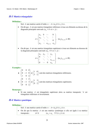 Semestre : S3, Module : M10, Matière : Mathématiques II Chapitre 3 : Matrice 
Soit A une matrice carrée d’ordre n : A a i j n ij = ( )1 £ , £ . 
· On dit que A est une matrice triangulaire inférieure si tous ses éléments au dessus de la 
diagonale principale sont nuls (a 0 si i j) ij = < : 
0 0 
a 
 
 
11 
a 
= 21 
£ £ 
     
     
L 
O O M 
A ij i j n 
M O O 
a a a 
L - 
1 ( 1) 
n n n nn 
· On dit que A est une matrice triangulaire supérieure si tous ses éléments au dessous de 
la diagonale principale sont nuls (a 0 si i j) ij = > : 
a a a 
 
L 
 
11 12 1 
n 
0 
= £ £ 
     
     
O O M 
A ij i j n 
M O O 
0 0 
sont des matrices triangulaires inférieures. 
sont des matrices triangulaires supérieures. 
¨ Si une matrice A est triangulaire supérieure alors sa matrice transposée tA est 
triangulaire inférieure et inversement. 
Soit A une matrice carrée d’ordre n : A a i j n ij = ( )1 £ , £ . 
· On dit que la matrice A est une matrice symétrique si elle est égale à sa matrice 
transposée : A=tA (a a 1 i, j n) ji ij = " £ £ 
5 
II-3 Matrice triangulaire 
Définition : 
Î 
, (( ) ) 
0 
a IR 
1 , 
 
 
Î 
, (( a ) IR 
) 
1 , 
- 
( 1) 
a 
a 
n n 
nn 
 
 
L 
Exemples : 
¨ 
 
   
 
 
   
 
0 0 0 
- 
0 1 0 
1 0 2 
 
1 0 
 
3 2 
  
et   
¨ 
 
   
 
 
   
 
0 1 2 
- 
0 1 3 
0 0 2 
 
1 3 
 
0 2 
  
et   
Remarque : 
II-4 Matrice symétrique 
Définition : 
Professeure Salma DASSER Session Automne-hiver 2007 
 