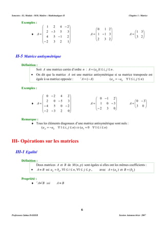 Semestre : S3, Module : M10, Matière : Mathématiques II Chapitre 3 : Matrice 
Soit A une matrice carrée d’ordre n : A a i j n ij = ( )1 £ , £ . 
· On dit que la matrice A est une matrice antisymétrique si sa matrice transposée est 
égale à sa matrice opposée : tA = (-A) (a a 1 i, j n) ji ij = - " £ £ 
¨ Tous les éléments diagonaux d’une matrice antisymétrique sont nuls : 
(a a 1 i, j n) (a 0 1 i n) ji ij ii = - " £ £ ⇒ = " £ £ 
Deux matrices A et B de M(n, p) sont égales si elles ont les mêmes coefficients : 
· A º B ssi a b i n j p ij ij = , "1 £ £ , "1 £ £ , avec ( ) ij A = a et ( ) ij B = b 
6 
Exemples : 
¨ 
 
     
 
 
     
 
- 
1 2 4 2 
2 3 5 3 
- 
- 
- 
= 
4 5 1 2 
2 3 2 1 
A 
 
   
 
 
= 
1 3 
A   
 
0 1 2 
 
= - 
   
 
1 1 3 
2 3 2 
  
3 2 
A 
II-5 Matrice antisymétrique 
Définition : 
Exemples : 
¨ 
 
     
 
 
     
 
0 2 4 2 
- 
- 
2 0 5 3 
- - 
4 5 0 2 
- - 
= 
2 3 2 0 
A 
 
   
 
 - 
= 
  
0 3 
A   
 
 
   
 
- 
0 1 2 
- 
- 
= 
1 0 3 
2 3 0 
3 0 
A 
Remarque : 
III- Opérations sur les matrices 
III-1 Egalité 
Définition : 
Propriété : 
¨ t AºtB ssi A º B 
Professeure Salma DASSER Session Automne-hiver 2007 
 