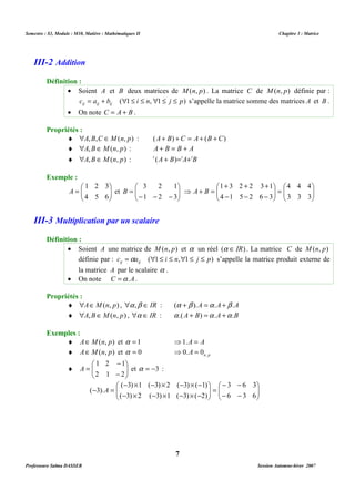 Semestre : S3, Module : M10, Matière : Mathématiques II Chapitre 3 : Matrice 
· Soient A et B deux matrices de M(n, p) . La matrice C de M(n, p) définie par : 
c a b ( 1 i n, 1 j p) ij ij ij = + " £ £ " £ £ s’appelle la matrice somme des matrices A et B . 
¨ "A,B,C ÎM(n, p) : (A+ B) +C = A+ (B +C) 
¨ "A,BÎM(n, p) : A + B = B + A 
¨ "A,BÎM(n, p) : t (A + B)=tA+tB 
+ + + 
4 4 4 
1 3 2 2 3 1 
 
 
B   3 2 1 
 
- - - 
= 
A et 1 2 3 
 
 · Soient A une matrice de M(n, p) et a un réel (a Î IR) . La matrice C de M(n, p) 
définie par : c a ( 1 i n, 1 j p) ij ij =a " £ £ " £ £ s’appelle la matrice produit externe de 
la matrice A par le scalaire a . 
¨ "AÎM(n, p) , "a ,b Î IR : (a +b ).A =a .A+b .A 
¨ "A,BÎM(n, p) , "a Î IR : a .(A + B) =a .A +a .B 
¨ AÎM(n, p) et a = 1 ⇒1.A = A 
¨ AÎM(n, p) et a = 0 n p A , ⇒0. = 0 
¨   
- ´ - ´ - ´ - 
( 3) 1 ( 3) 2 ( 3) ( 1) 
- ´ - ´ - ´ - 
( 3) 2 ( 3) 1 ( 3) ( 2) 
7 
III-2 Addition 
Définition : 
· On note C = A + B . 
Propriétés : 
Exemple : 
 
  
 
= 
  
1 2 3 
4 5 6 
  
 
=   
  
 
 
- - - 
  
⇒ + = 
3 3 3 
4 1 5 2 6 3 
A B 
III-3 Multiplication par un scalaire 
Définition : 
· On note C =a .A. 
Propriétés : 
Exemples : 
 
 
A et a = -3 : 
  
- 
1 2 1 
- 
= 
2 1 2 
 
  
- - 
3 6 3 
 
- - 
  
 
=   
   
- = 
6 3 6 
( 3).A 
Professeure Salma DASSER Session Automne-hiver 2007 
 