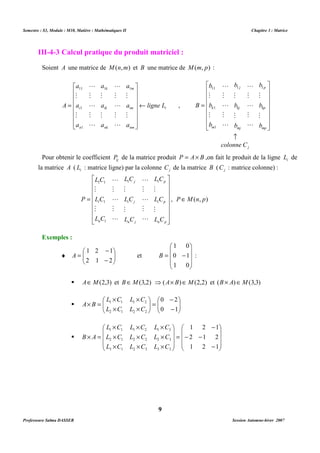 Semestre : S3, Module : M10, Matière : Mathématiques II Chapitre 3 : Matrice 
III-4-3 Calcul pratique du produit matriciel : 
Soient A une matrice de M(n,m) et B une matrice de M(m, p) : 
a 
a 
 
      
 
      
M 
L 
M 
M 
L 
M 
M 
A ¬ 
i ligne L 
Pour obtenir le coefficient ij P de la matrice produit P = A´ B ,on fait le produit de la ligne i L de 
la matrice A ( i L : matrice ligne) par la colonne j C de la matrice B ( j C : matrice colonne) : 
p 
LC 
1 1 
M 
LC 
i p 
M 
L C 
n p 
B : 
 AÎM(2,3) et BÎM(3,2) ⇒(A´ B)ÎM(2,2) et (B ´ A)ÎM(3,3) 
 
 
- 
 
=   
 
  
´ ´ 
´ = 
0 2 
L C L C 
1 1 1 2 
L C L C 
   
  
0 1 
´ ´ ´ 
L C L C L C 
1 1 1 2 1 3 
´ ´ ´ 
L C L C L C 
2 1 2 2 2 3 
´ ´ ´ 
L C L C L C 
3 1 2 3 3 3 
9 
, 
1 1 
a 
11 
1 
1 
i 
m 
im 
nm 
k 
ik 
nk 
n 
a 
M 
a 
a 
M 
a 
a 
M 
a 
 
 
= 
L 
M 
L 
L 
M 
L 
L 
1 1 
M 
L 
M 
L 
j 
p 
b 
M 
b 
kp 
M 
b 
mp 
j 
b 
M 
b 
kj 
M 
b 
mj 
b 
M 
11 
b 
k 
M 
b 
1 
1 
m 
­ 
L 
M 
L 
M 
L 
colonne C 
B 
 
      
 
 
      
 
= 
 
      
 
 
      
M 
M 
 
= 
j 
LC 
M 
LC 
i j 
M 
L C 
n j 
LC 
1 1 
LC 
i 
1 
L C 
n 
P 
L 
M 
L 
M 
L 
L 
M 
L 
M 
L 
1 
, PÎM(n, p) 
Exemples : 
 
 
- 
1 2 1 
¨   
  
A et 
- 
= 
2 1 2 
 
   
1 0 
0 1 
 
 
= - 
   
 
1 0 
- 
´ ´ 
2 1 2 2 
A B 
 
1 2 1 
 
   
2 1 2 
1 2 1 
 
 
   
 
- 
- 
- - 
= 
 
   
 
 
    
´ = 
B A 
Professeure Salma DASSER Session Automne-hiver 2007 
 