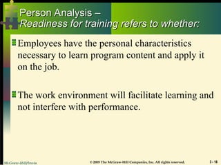 McGraw-Hill/Irwin © 2005 The McGraw-Hill Companies, Inc. All rights reserved. 3 - 18
Person Analysis –
Person Analysis –
Readiness for training refers to whether:
Readiness for training refers to whether:
Employees have the personal characteristics
necessary to learn program content and apply it
on the job.
The work environment will facilitate learning and
not interfere with performance.
 
