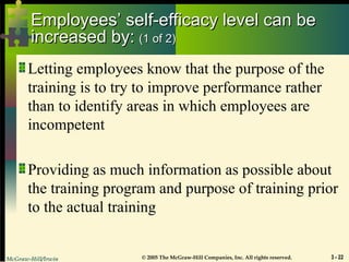 McGraw-Hill/Irwin © 2005 The McGraw-Hill Companies, Inc. All rights reserved. 3 - 22
Employees’ self-efficacy level can be
Employees’ self-efficacy level can be
increased by:
increased by: (1 of 2)
(1 of 2)
Letting employees know that the purpose of the
training is to try to improve performance rather
than to identify areas in which employees are
incompetent
Providing as much information as possible about
the training program and purpose of training prior
to the actual training
 