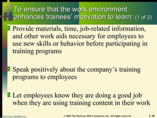 McGraw-Hill/Irwin © 2005 The McGraw-Hill Companies, Inc. All rights reserved. 3 - 24
To ensure that the work environment
To ensure that the work environment
enhances trainees’ motivation to learn:
enhances trainees’ motivation to learn: (1 of 2)
(1 of 2)
Provide materials, time, job-related information,
and other work aids necessary for employees to
use new skills or behavior before participating in
training programs
Speak positively about the company’s training
programs to employees
Let employees know they are doing a good job
when they are using training content in their work
 