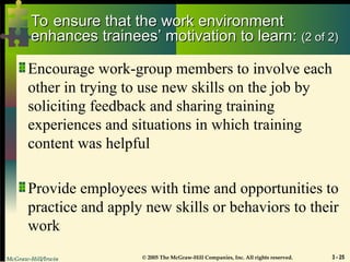 McGraw-Hill/Irwin © 2005 The McGraw-Hill Companies, Inc. All rights reserved. 3 - 25
To ensure that the work environment
To ensure that the work environment
enhances trainees’ motivation to learn:
enhances trainees’ motivation to learn: (2 of 2)
(2 of 2)
Encourage work-group members to involve each
other in trying to use new skills on the job by
soliciting feedback and sharing training
experiences and situations in which training
content was helpful
Provide employees with time and opportunities to
practice and apply new skills or behaviors to their
work
 