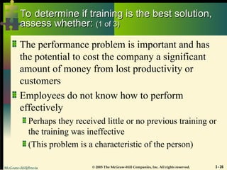 McGraw-Hill/Irwin © 2005 The McGraw-Hill Companies, Inc. All rights reserved. 3 - 26
To determine if training is the best solution,
To determine if training is the best solution,
assess whether:
assess whether: (1 of 3)
(1 of 3)
The performance problem is important and has
the potential to cost the company a significant
amount of money from lost productivity or
customers
Employees do not know how to perform
effectively
Perhaps they received little or no previous training or
the training was ineffective
(This problem is a characteristic of the person)
 