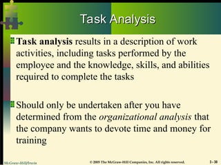 McGraw-Hill/Irwin © 2005 The McGraw-Hill Companies, Inc. All rights reserved. 3 - 30
Task Analysis
Task Analysis
Task analysis results in a description of work
activities, including tasks performed by the
employee and the knowledge, skills, and abilities
required to complete the tasks
Should only be undertaken after you have
determined from the organizational analysis that
the company wants to devote time and money for
training
 