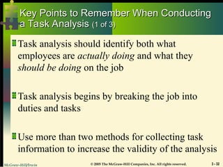 McGraw-Hill/Irwin © 2005 The McGraw-Hill Companies, Inc. All rights reserved. 3 - 32
Key Points to Remember When Conducting
Key Points to Remember When Conducting
a Task Analysis
a Task Analysis (1 of 3)
(1 of 3)
Task analysis should identify both what
employees are actually doing and what they
should be doing on the job
Task analysis begins by breaking the job into
duties and tasks
Use more than two methods for collecting task
information to increase the validity of the analysis
 