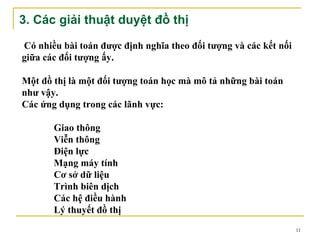 3. Các giải thuật duyệt đồ thị

Có nhiều bài toán được định nghĩa theo đối tượng và các kết nối
giữa các đối tượng ấy.

Một đồ thị là một đối tượng toán học mà mô tả những bài toán
như vậy.
Các ứng dụng trong các lãnh vực:

       Giao thông
       Viễn thông
       Điện lực
       Mạng máy tính
       Cơ sở dữ liệu
       Trình biên dịch
       Các hệ điều hành
       Lý thuyết đồ thị
                                                                  11
 