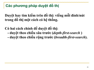 Các phương pháp duyệt đồ thị

Duyệt hay tìm kiếm trên đồ thị: viếng mỗi đỉnh/nút
trong đồ thị một cách có hệ thống.

Có hai cách chính để duyệt đồ thị:
 - duyệt theo chiều sâu trước (depth-first-search )
 - duyệt theo chiều rộng trước (breadth-first-search).




                                                     20
 