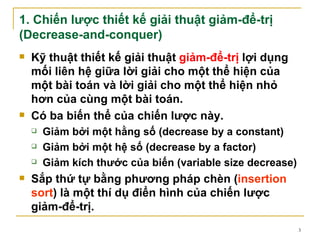 1. Chiến lược thiết kế giải thuật giảm-để-trị
(Decrease-and-conquer)
   Kỹ thuật thiết kế giải thuật giảm-để-trị lợi dụng
    mối liên hệ giữa lời giải cho một thể hiện của
    một bài toán và lời giải cho một thể hiện nhỏ
    hơn của cùng một bài toán.
   Có ba biến thể của chiến lược này.
       Giảm bởi một hằng số (decrease by a constant)
       Giảm bởi một hệ số (decrease by a factor)
       Giảm kích thước của biến (variable size decrease)
   Sắp thứ tự bằng phương pháp chèn (insertion
    sort) là một thí dụ điển hình của chiến lược
    giảm-để-trị.
                                                            3
 