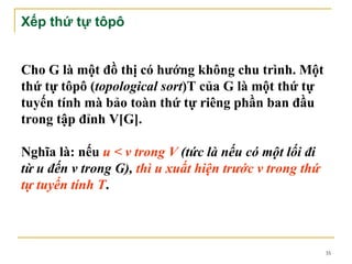 Xếp thứ tự tôpô


Cho G là một đồ thị có hướng không chu trình. Một
thứ tự tôpô (topological sort)T của G là một thứ tự
tuyến tính mà bảo toàn thứ tự riêng phần ban đầu
trong tập đỉnh V[G].

Nghĩa là: nếu u < v trong V (tức là nếu có một lối đi
từ u đến v trong G), thì u xuất hiện trước v trong thứ
tự tuyến tính T.



                                                         35
 
