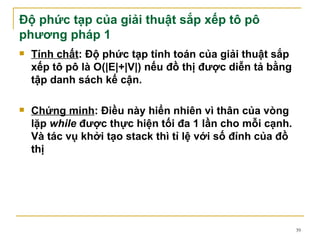 Độ phức tạp của giải thuật sắp xếp tô pô
phương pháp 1
   Tính chất: Độ phức tạp tính toán của giải thuật sắp
    xếp tô pô là O(|E|+|V|) nếu đồ thị được diễn tả bằng
    tập danh sách kế cận.

   Chứng minh: Điều này hiển nhiên vì thân của vòng
    lặp while được thực hiện tối đa 1 lần cho mỗi cạnh.
    Và tác vụ khởi tạo stack thì tỉ lệ với số đỉnh của đồ
    thị




                                                            39
 