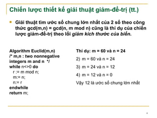 Chiến lược thiết kế giải thuật giảm-để-trị (tt.)
   Giải thuật tìm ước số chung lớn nhất của 2 số theo công
    thức gcd(m,n) = gcd(n, m mod n) cũng là thí dụ của chiến
    lược giảm-để-trị theo lối giảm kích thước của biến.


Algorithm Euclid(m,n)        Thí dụ: m = 60 và n = 24
/* m,n : two nonnegative
                             2) m = 60 và n = 24
integers m and n */
while n<>0 do                3) m = 24 và n = 12
   r := m mod n;
                             4) m = 12 và n = 0
   m:= n;
   n:= r                     Vậy 12 là ước số chung lớn nhất
endwhile
return m;



                                                               4
 